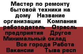 Мастер по ремонту бытовой техники на дому › Название организации ­ Компания-работодатель › Отрасль предприятия ­ Другое › Минимальный оклад ­ 20 000 - Все города Работа » Вакансии   . Тыва респ.